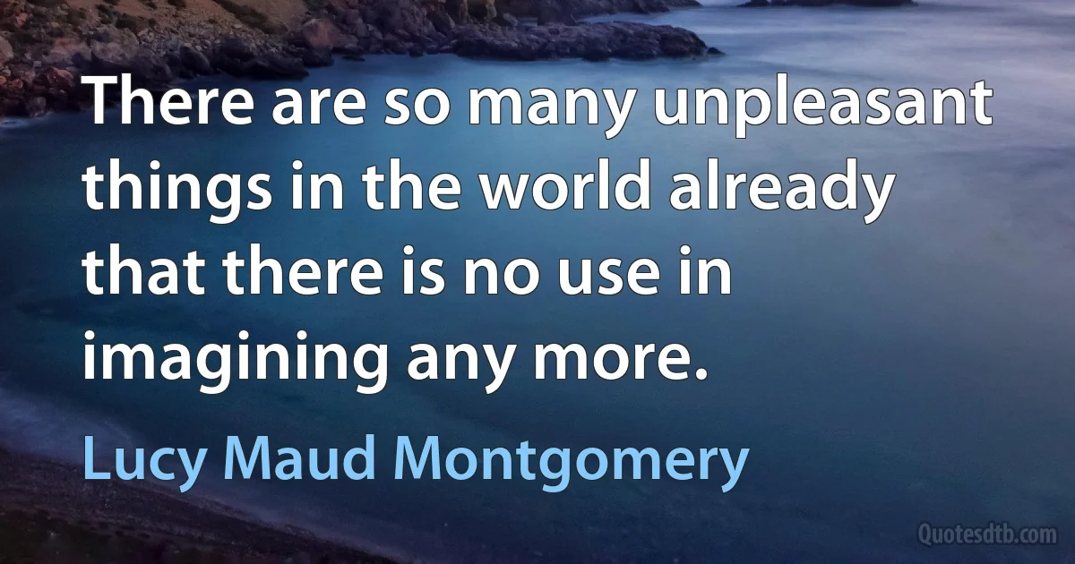 There are so many unpleasant things in the world already that there is no use in imagining any more. (Lucy Maud Montgomery)