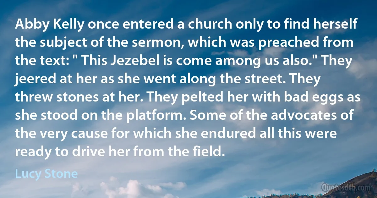 Abby Kelly once entered a church only to find herself the subject of the sermon, which was preached from the text: " This Jezebel is come among us also." They jeered at her as she went along the street. They threw stones at her. They pelted her with bad eggs as she stood on the platform. Some of the advocates of the very cause for which she endured all this were ready to drive her from the field. (Lucy Stone)