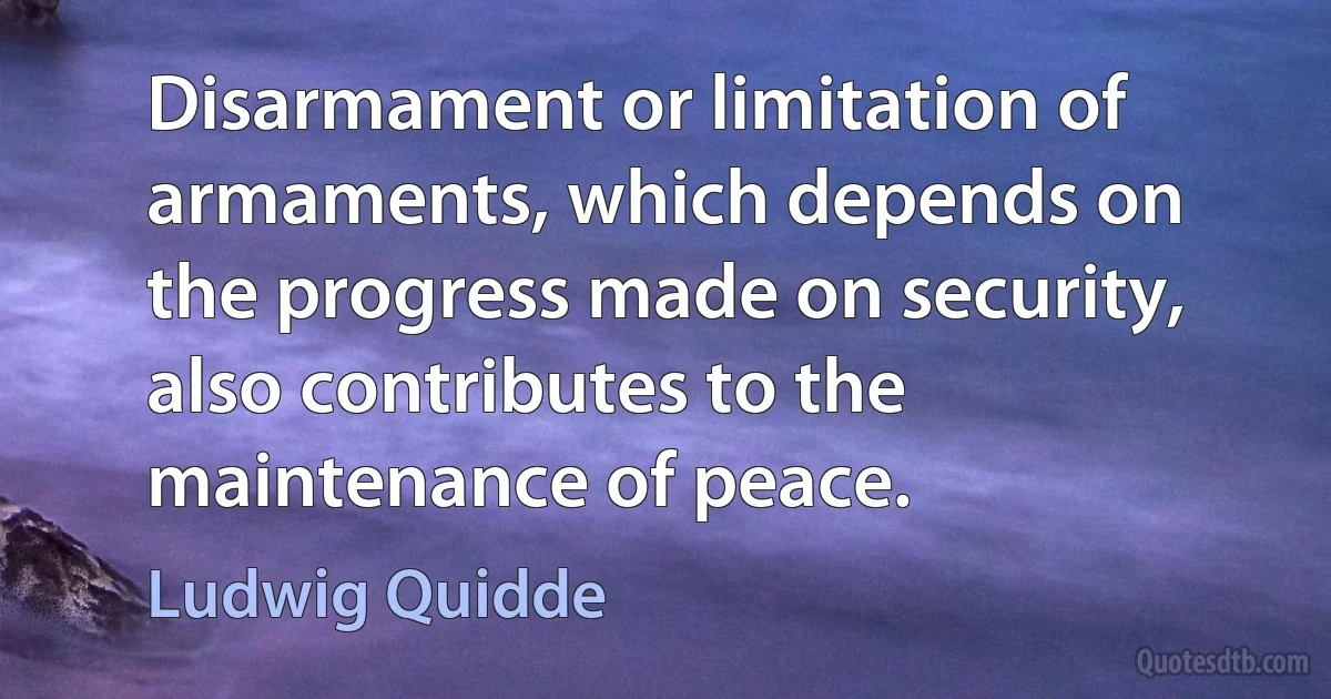 Disarmament or limitation of armaments, which depends on the progress made on security, also contributes to the maintenance of peace. (Ludwig Quidde)