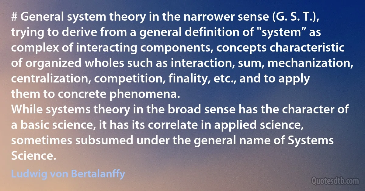 # General system theory in the narrower sense (G. S. T.), trying to derive from a general definition of "system” as complex of interacting components, concepts characteristic of organized wholes such as interaction, sum, mechanization, centralization, competition, finality, etc., and to apply them to concrete phenomena.
While systems theory in the broad sense has the character of a basic science, it has its correlate in applied science, sometimes subsumed under the general name of Systems Science. (Ludwig von Bertalanffy)