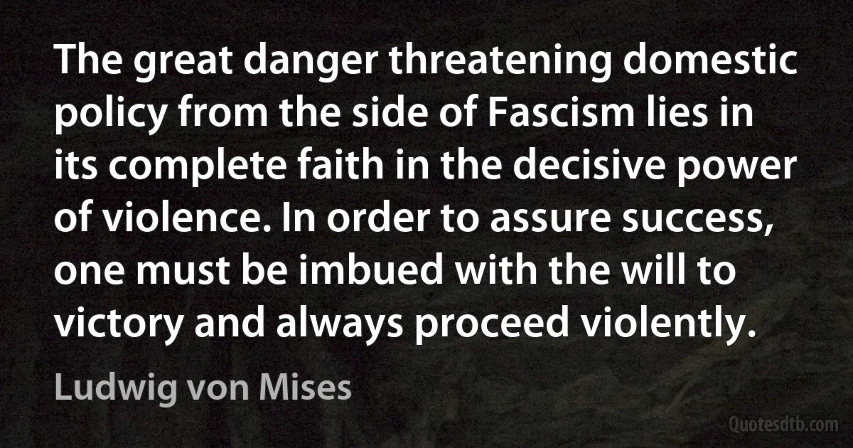 The great danger threatening domestic policy from the side of Fascism lies in its complete faith in the decisive power of violence. In order to assure success, one must be imbued with the will to victory and always proceed violently. (Ludwig von Mises)