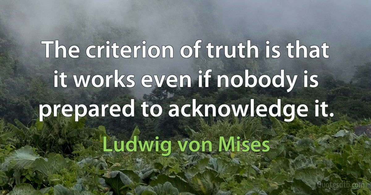 The criterion of truth is that it works even if nobody is prepared to acknowledge it. (Ludwig von Mises)