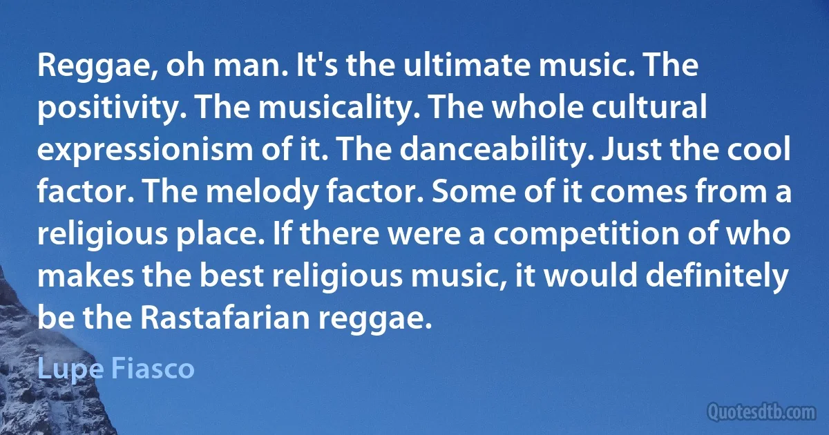 Reggae, oh man. It's the ultimate music. The positivity. The musicality. The whole cultural expressionism of it. The danceability. Just the cool factor. The melody factor. Some of it comes from a religious place. If there were a competition of who makes the best religious music, it would definitely be the Rastafarian reggae. (Lupe Fiasco)