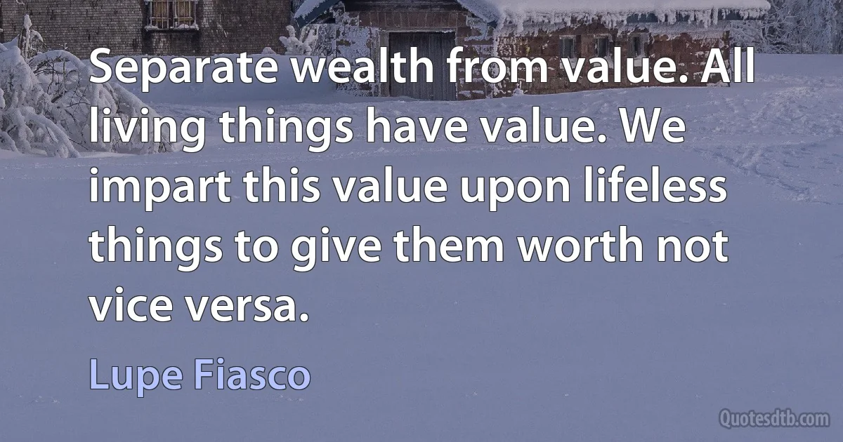 Separate wealth from value. All living things have value. We impart this value upon lifeless things to give them worth not vice versa. (Lupe Fiasco)