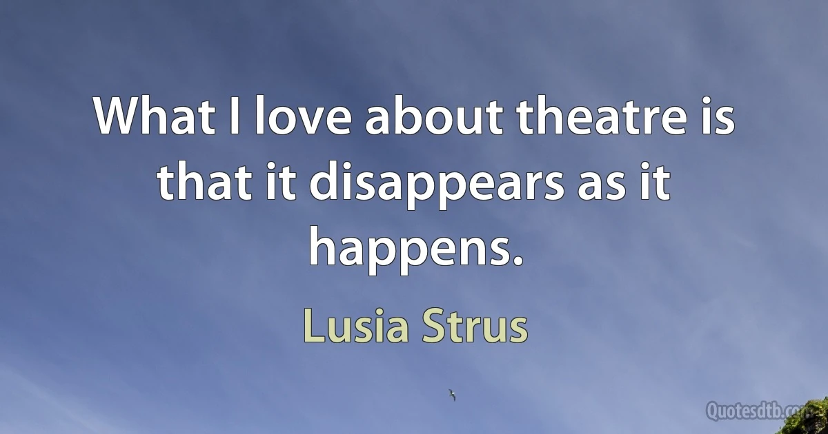 What I love about theatre is that it disappears as it happens. (Lusia Strus)