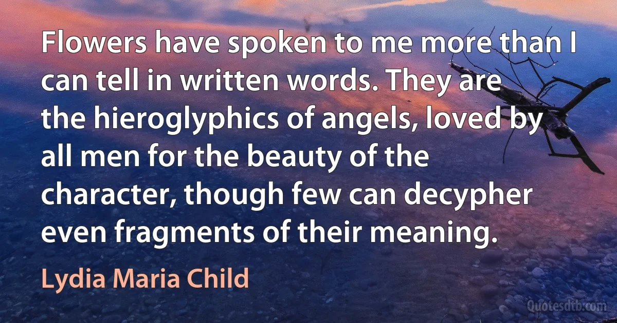 Flowers have spoken to me more than I can tell in written words. They are the hieroglyphics of angels, loved by all men for the beauty of the character, though few can decypher even fragments of their meaning. (Lydia Maria Child)