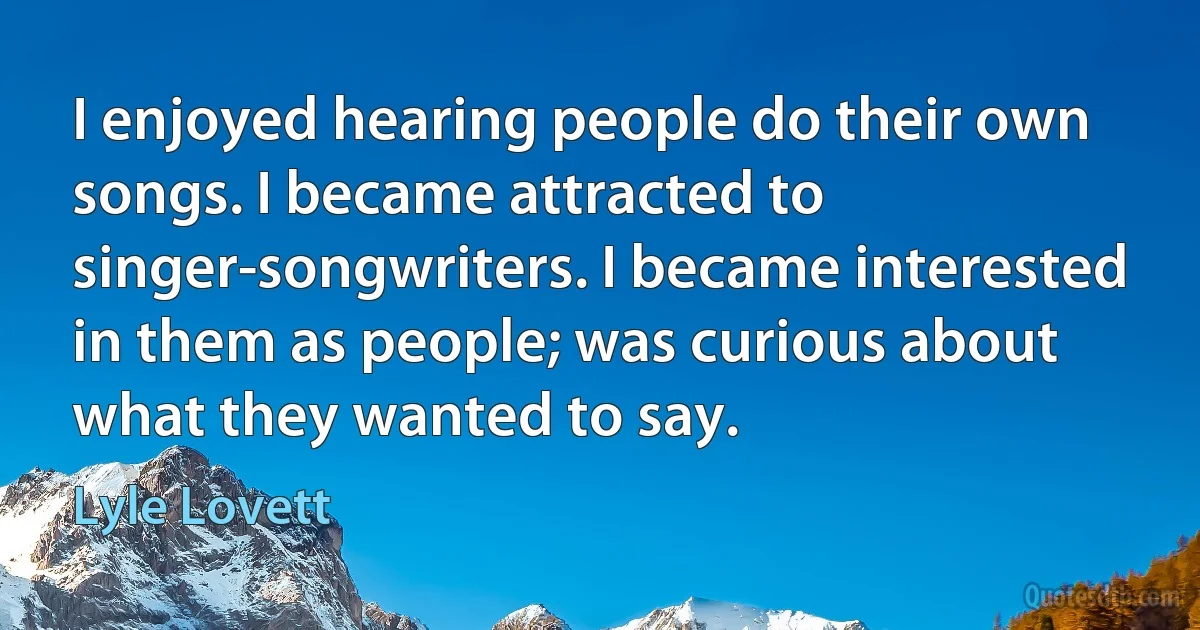 I enjoyed hearing people do their own songs. I became attracted to singer-songwriters. I became interested in them as people; was curious about what they wanted to say. (Lyle Lovett)