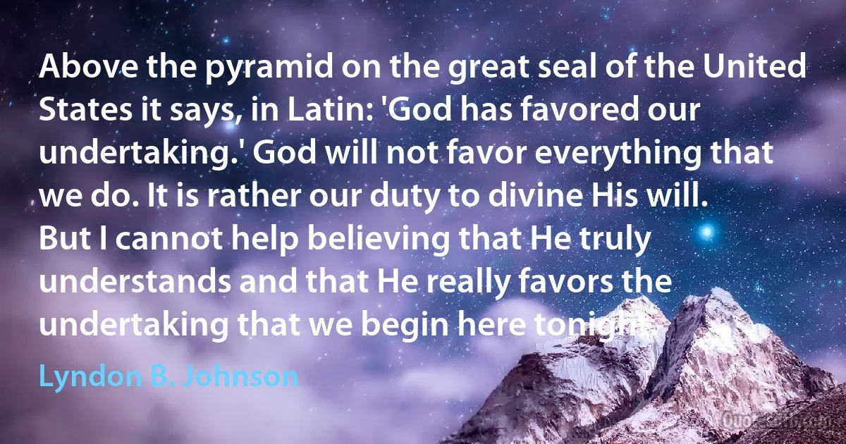 Above the pyramid on the great seal of the United States it says, in Latin: 'God has favored our undertaking.' God will not favor everything that we do. It is rather our duty to divine His will. But I cannot help believing that He truly understands and that He really favors the undertaking that we begin here tonight. (Lyndon B. Johnson)