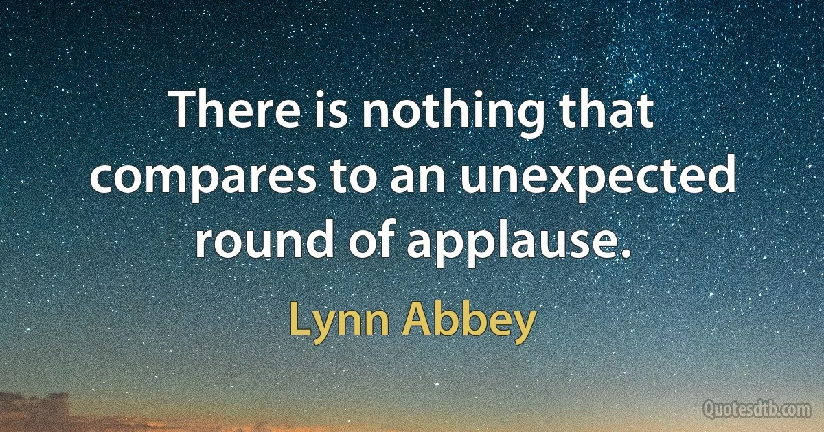 There is nothing that compares to an unexpected round of applause. (Lynn Abbey)