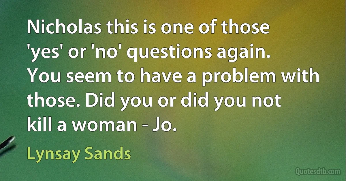 Nicholas this is one of those 'yes' or 'no' questions again. You seem to have a problem with those. Did you or did you not kill a woman - Jo. (Lynsay Sands)