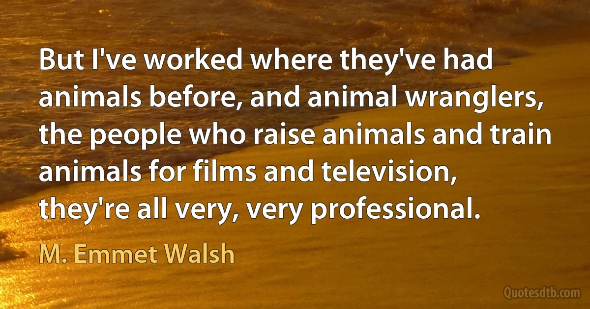 But I've worked where they've had animals before, and animal wranglers, the people who raise animals and train animals for films and television, they're all very, very professional. (M. Emmet Walsh)