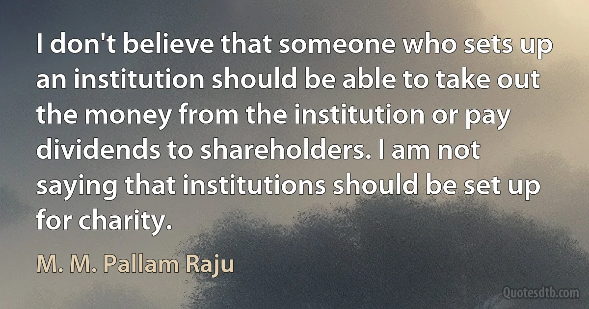 I don't believe that someone who sets up an institution should be able to take out the money from the institution or pay dividends to shareholders. I am not saying that institutions should be set up for charity. (M. M. Pallam Raju)