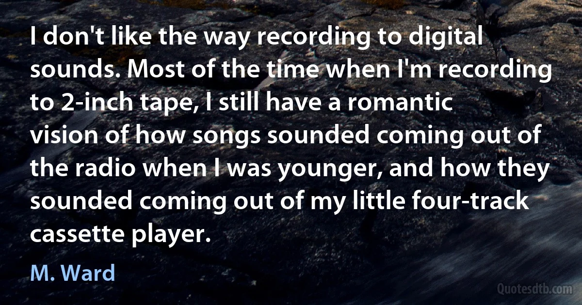 I don't like the way recording to digital sounds. Most of the time when I'm recording to 2-inch tape, I still have a romantic vision of how songs sounded coming out of the radio when I was younger, and how they sounded coming out of my little four-track cassette player. (M. Ward)