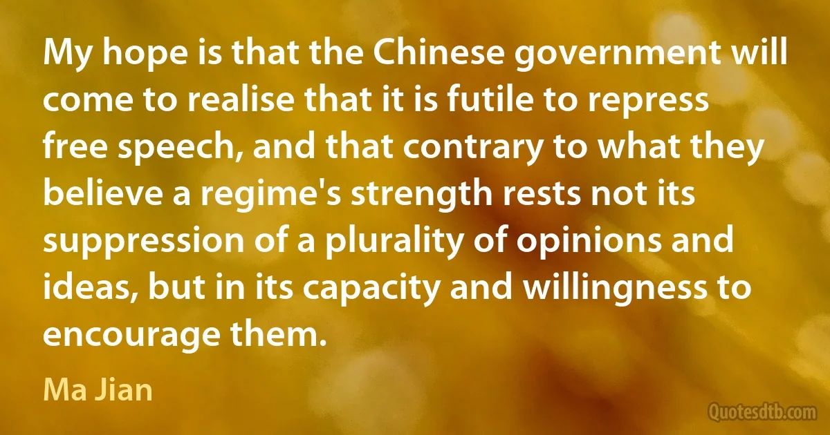 My hope is that the Chinese government will come to realise that it is futile to repress free speech, and that contrary to what they believe a regime's strength rests not its suppression of a plurality of opinions and ideas, but in its capacity and willingness to encourage them. (Ma Jian)