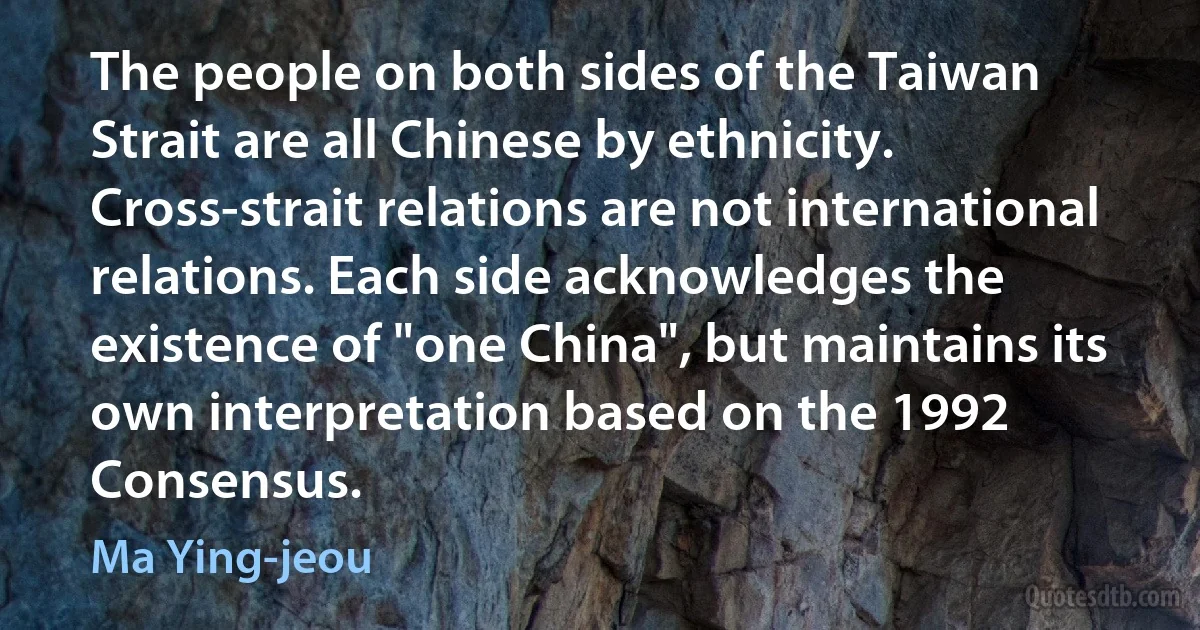 The people on both sides of the Taiwan Strait are all Chinese by ethnicity. Cross-strait relations are not international relations. Each side acknowledges the existence of "one China", but maintains its own interpretation based on the 1992 Consensus. (Ma Ying-jeou)