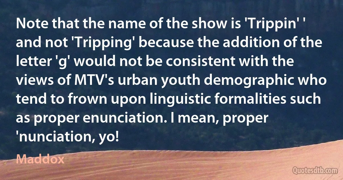 Note that the name of the show is 'Trippin' ' and not 'Tripping' because the addition of the letter 'g' would not be consistent with the views of MTV's urban youth demographic who tend to frown upon linguistic formalities such as proper enunciation. I mean, proper 'nunciation, yo! (Maddox)