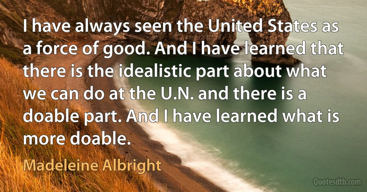 I have always seen the United States as a force of good. And I have learned that there is the idealistic part about what we can do at the U.N. and there is a doable part. And I have learned what is more doable. (Madeleine Albright)