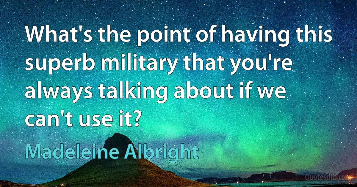 What's the point of having this superb military that you're always talking about if we can't use it? (Madeleine Albright)