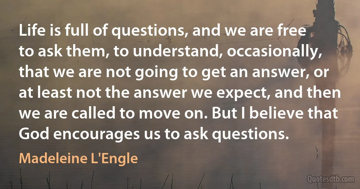 Life is full of questions, and we are free to ask them, to understand, occasionally, that we are not going to get an answer, or at least not the answer we expect, and then we are called to move on. But I believe that God encourages us to ask questions. (Madeleine L'Engle)