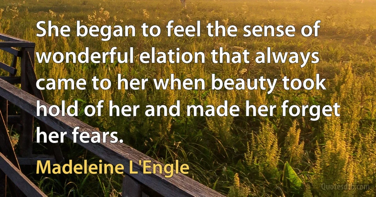 She began to feel the sense of wonderful elation that always came to her when beauty took hold of her and made her forget her fears. (Madeleine L'Engle)