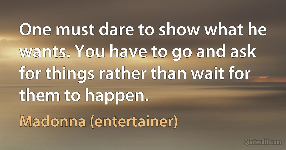 One must dare to show what he wants. You have to go and ask for things rather than wait for them to happen. (Madonna (entertainer))