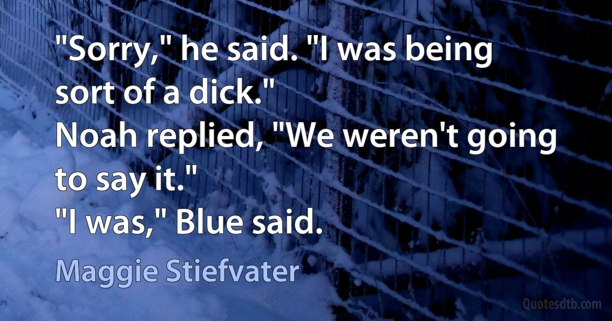 "Sorry," he said. "I was being sort of a dick."
Noah replied, "We weren't going to say it."
"I was," Blue said. (Maggie Stiefvater)