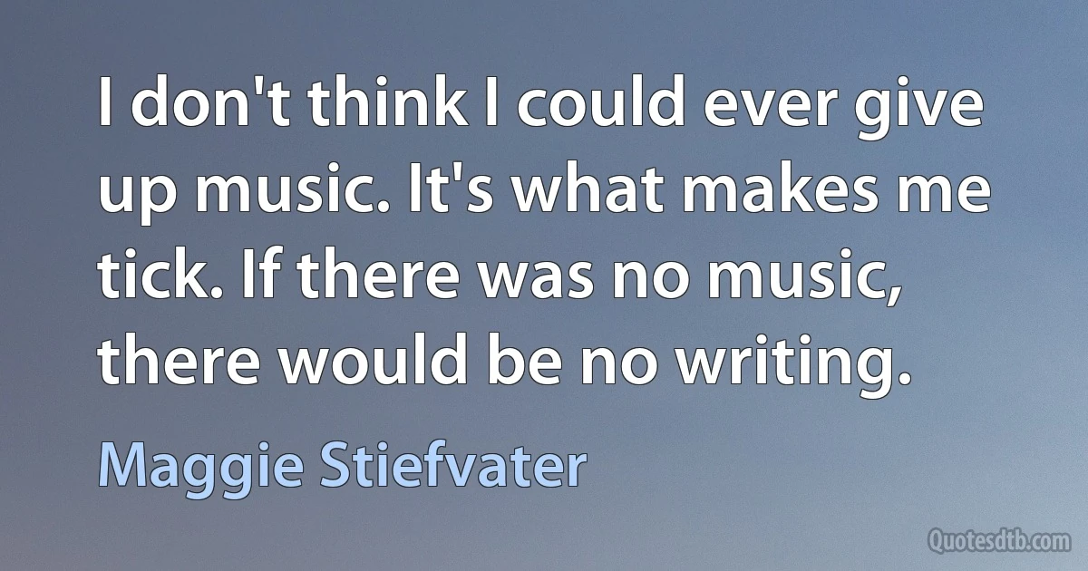 I don't think I could ever give up music. It's what makes me tick. If there was no music, there would be no writing. (Maggie Stiefvater)