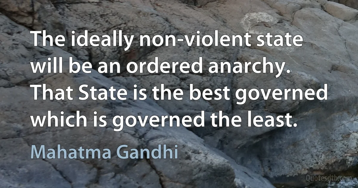 The ideally non-violent state will be an ordered anarchy. That State is the best governed which is governed the least. (Mahatma Gandhi)