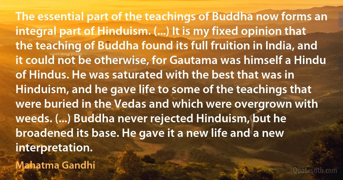 The essential part of the teachings of Buddha now forms an integral part of Hinduism. (...) It is my fixed opinion that the teaching of Buddha found its full fruition in India, and it could not be otherwise, for Gautama was himself a Hindu of Hindus. He was saturated with the best that was in Hinduism, and he gave life to some of the teachings that were buried in the Vedas and which were overgrown with weeds. (...) Buddha never rejected Hinduism, but he broadened its base. He gave it a new life and a new interpretation. (Mahatma Gandhi)