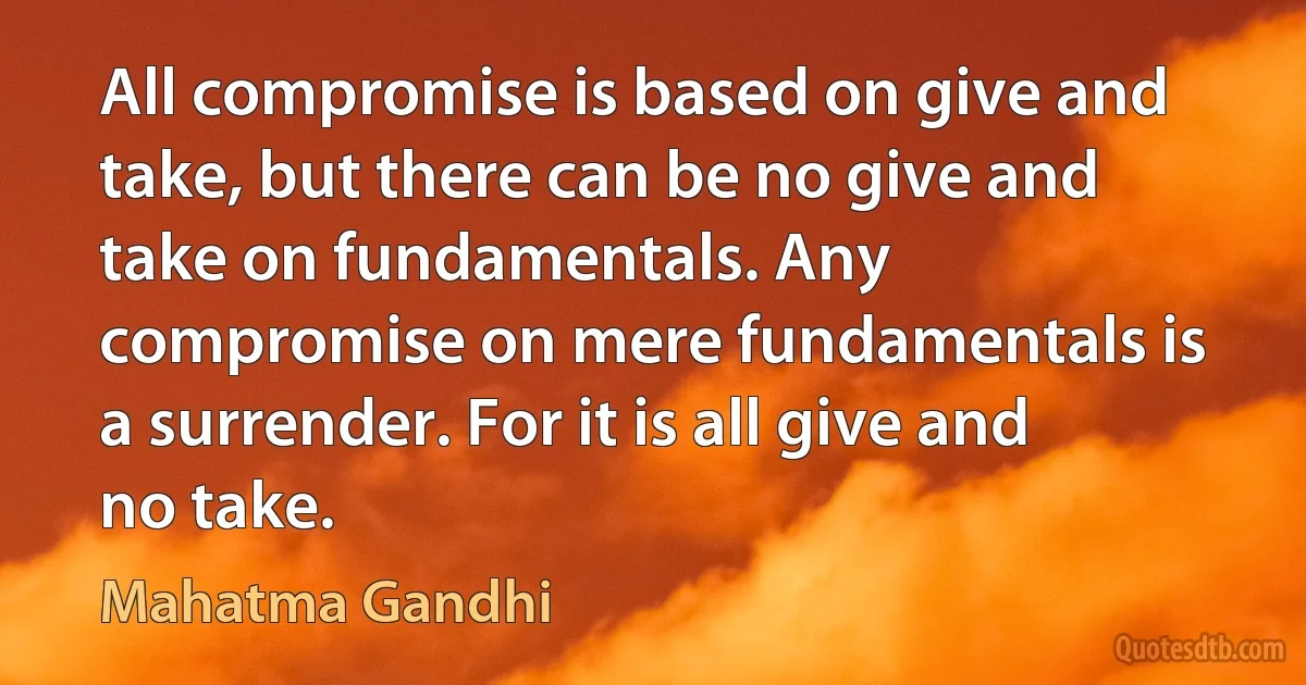 All compromise is based on give and take, but there can be no give and take on fundamentals. Any compromise on mere fundamentals is a surrender. For it is all give and no take. (Mahatma Gandhi)