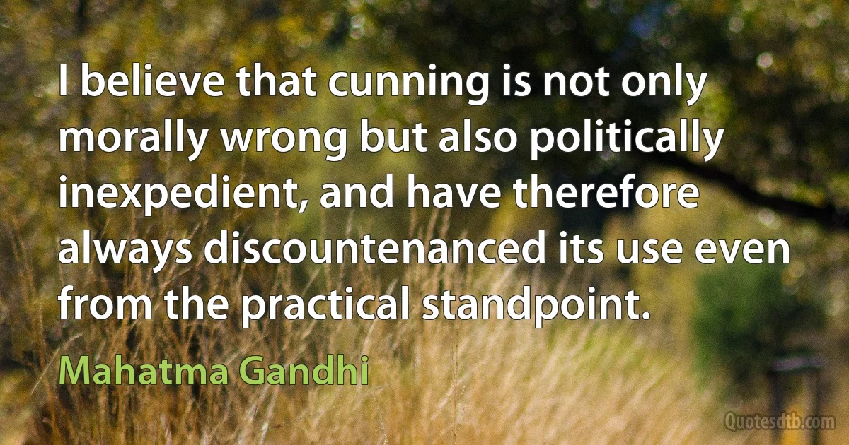 I believe that cunning is not only morally wrong but also politically inexpedient, and have therefore always discountenanced its use even from the practical standpoint. (Mahatma Gandhi)