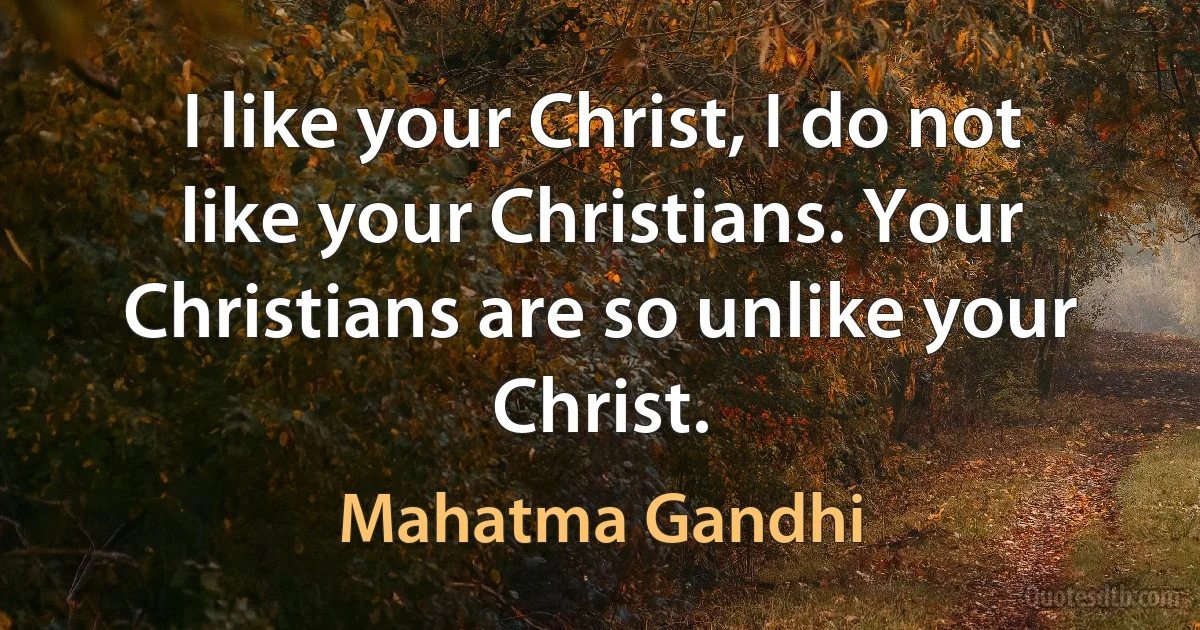 I like your Christ, I do not like your Christians. Your Christians are so unlike your Christ. (Mahatma Gandhi)