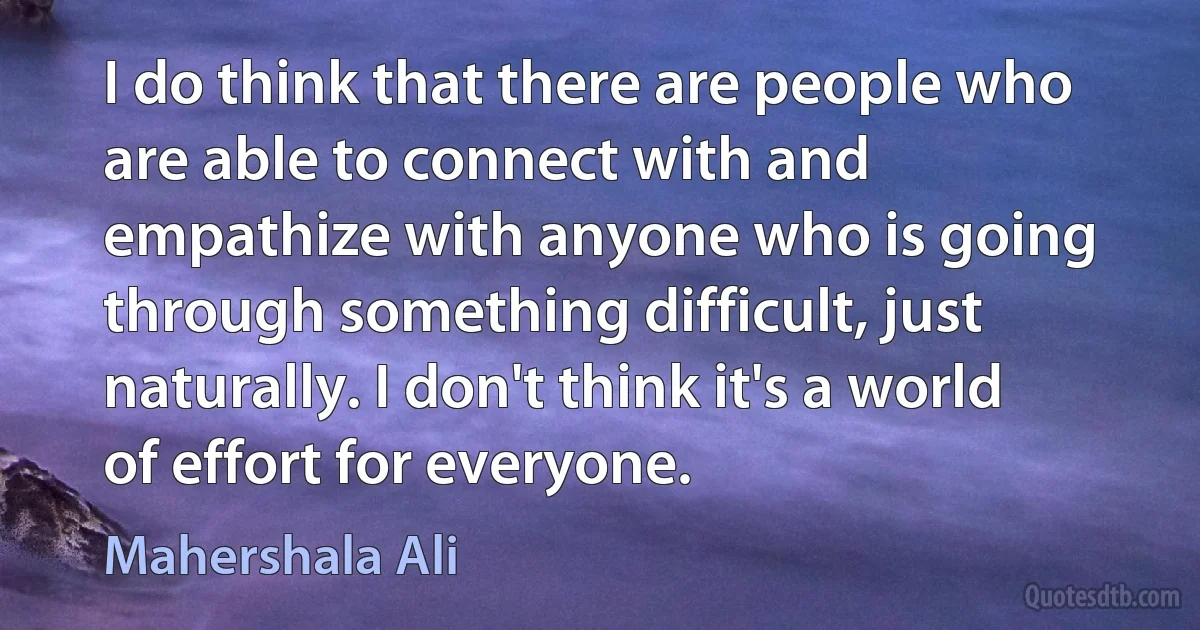 I do think that there are people who are able to connect with and empathize with anyone who is going through something difficult, just naturally. I don't think it's a world of effort for everyone. (Mahershala Ali)