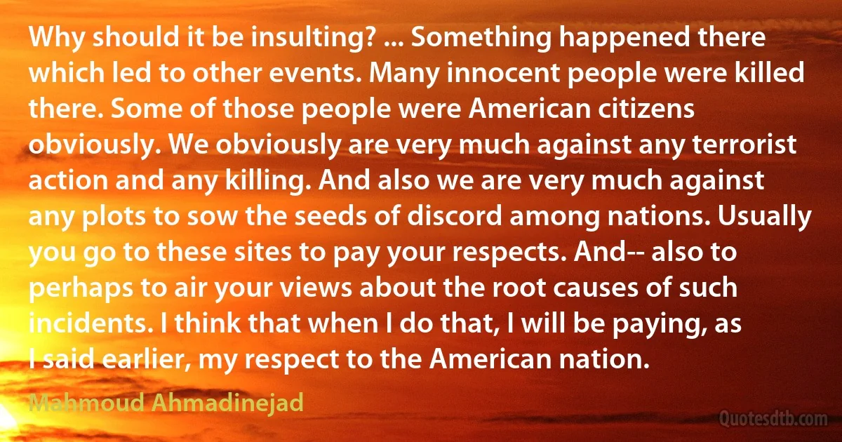 Why should it be insulting? ... Something happened there which led to other events. Many innocent people were killed there. Some of those people were American citizens obviously. We obviously are very much against any terrorist action and any killing. And also we are very much against any plots to sow the seeds of discord among nations. Usually you go to these sites to pay your respects. And-- also to perhaps to air your views about the root causes of such incidents. I think that when I do that, I will be paying, as I said earlier, my respect to the American nation. (Mahmoud Ahmadinejad)