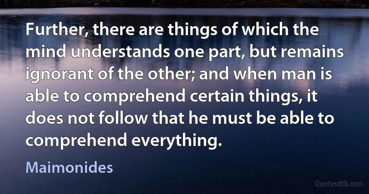 Further, there are things of which the mind understands one part, but remains ignorant of the other; and when man is able to comprehend certain things, it does not follow that he must be able to comprehend everything. (Maimonides)