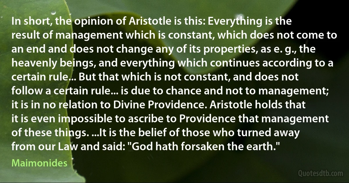 In short, the opinion of Aristotle is this: Everything is the result of management which is constant, which does not come to an end and does not change any of its properties, as e. g., the heavenly beings, and everything which continues according to a certain rule... But that which is not constant, and does not follow a certain rule... is due to chance and not to management; it is in no relation to Divine Providence. Aristotle holds that it is even impossible to ascribe to Providence that management of these things. ...It is the belief of those who turned away from our Law and said: "God hath forsaken the earth." (Maimonides)