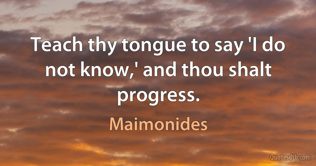 Teach thy tongue to say 'I do not know,' and thou shalt progress. (Maimonides)