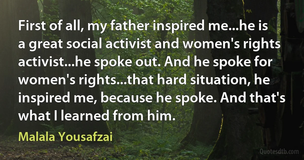 First of all, my father inspired me...he is a great social activist and women's rights activist...he spoke out. And he spoke for women's rights...that hard situation, he inspired me, because he spoke. And that's what I learned from him. (Malala Yousafzai)