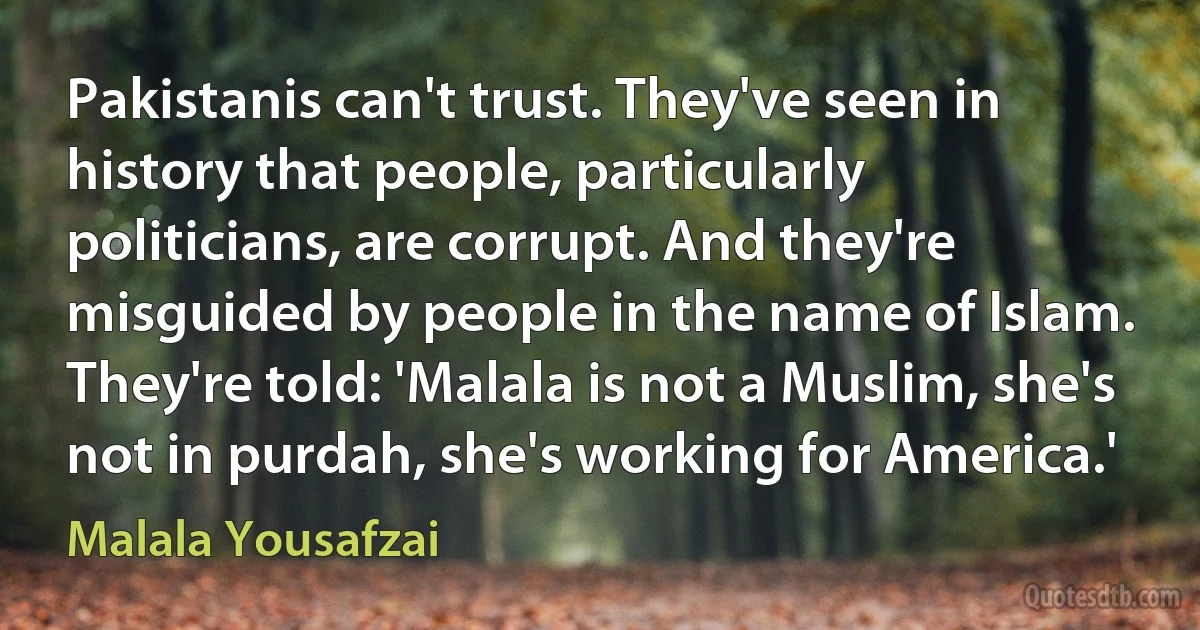 Pakistanis can't trust. They've seen in history that people, particularly politicians, are corrupt. And they're misguided by people in the name of Islam. They're told: 'Malala is not a Muslim, she's not in purdah, she's working for America.' (Malala Yousafzai)