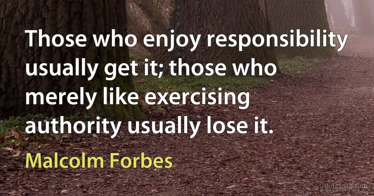 Those who enjoy responsibility usually get it; those who merely like exercising authority usually lose it. (Malcolm Forbes)