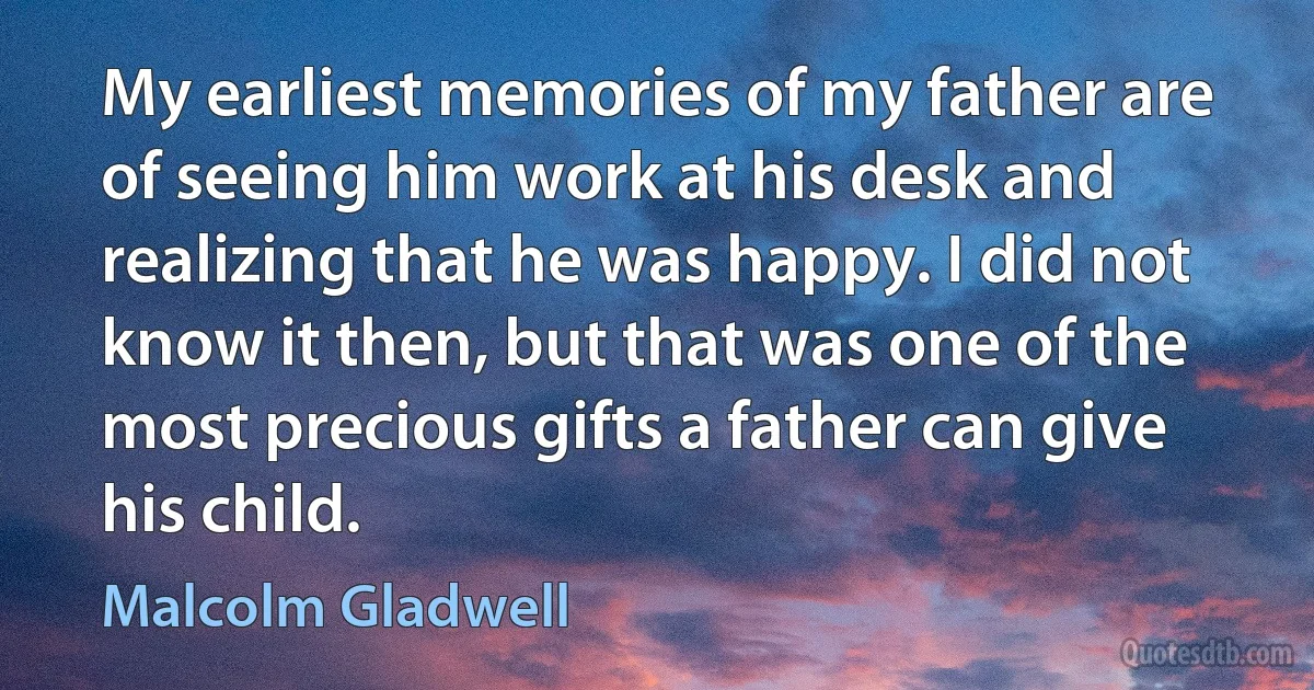 My earliest memories of my father are of seeing him work at his desk and realizing that he was happy. I did not know it then, but that was one of the most precious gifts a father can give his child. (Malcolm Gladwell)