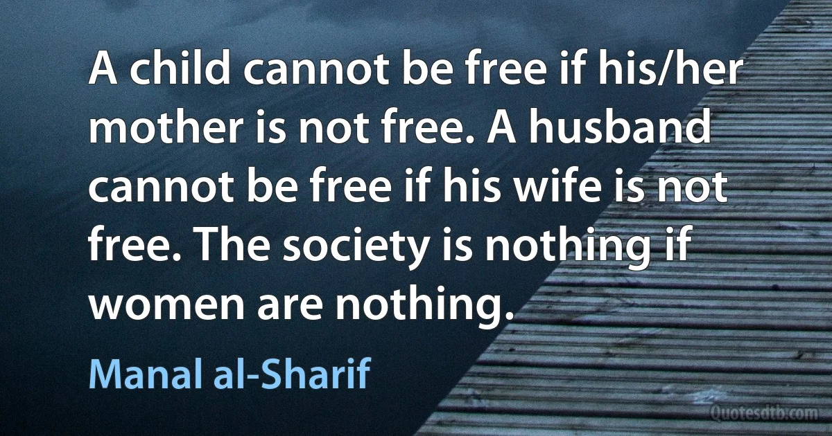 A child cannot be free if his/her mother is not free. A husband cannot be free if his wife is not free. The society is nothing if women are nothing. (Manal al-Sharif)