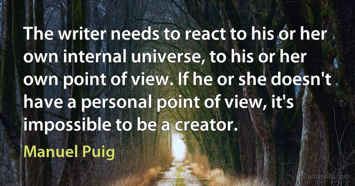 The writer needs to react to his or her own internal universe, to his or her own point of view. If he or she doesn't have a personal point of view, it's impossible to be a creator. (Manuel Puig)