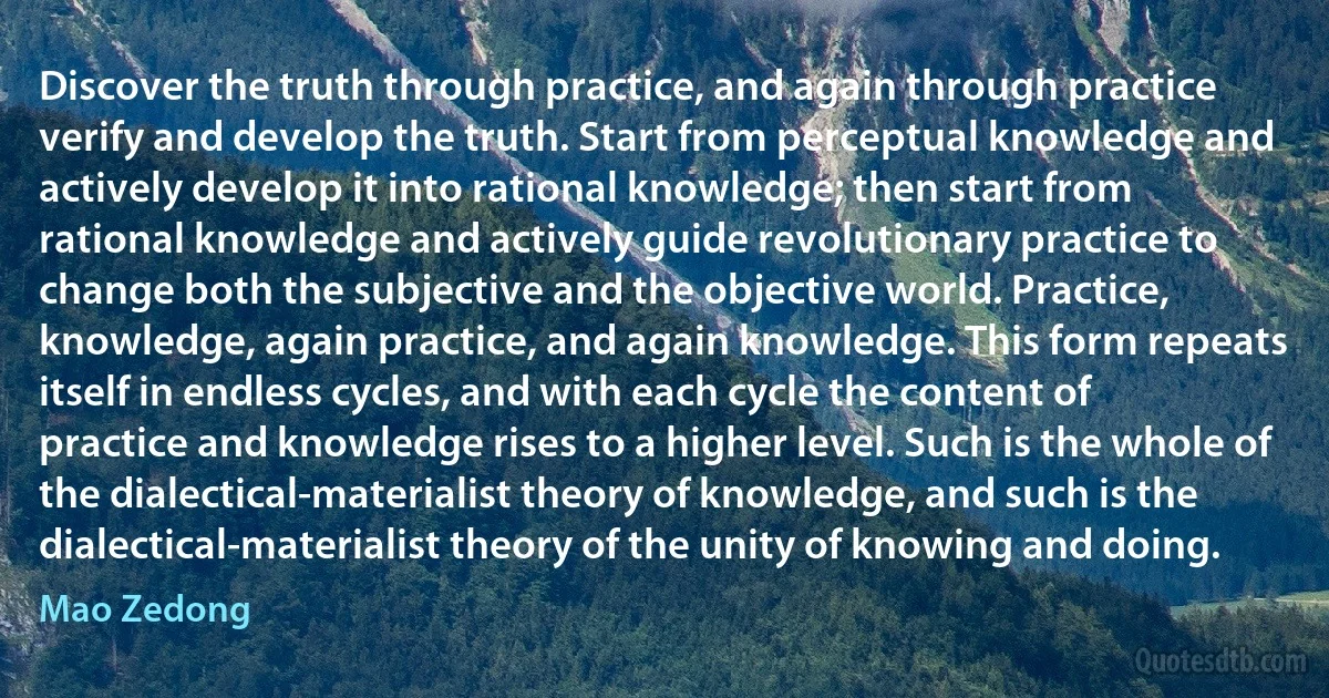 Discover the truth through practice, and again through practice verify and develop the truth. Start from perceptual knowledge and actively develop it into rational knowledge; then start from rational knowledge and actively guide revolutionary practice to change both the subjective and the objective world. Practice, knowledge, again practice, and again knowledge. This form repeats itself in endless cycles, and with each cycle the content of practice and knowledge rises to a higher level. Such is the whole of the dialectical-materialist theory of knowledge, and such is the dialectical-materialist theory of the unity of knowing and doing. (Mao Zedong)