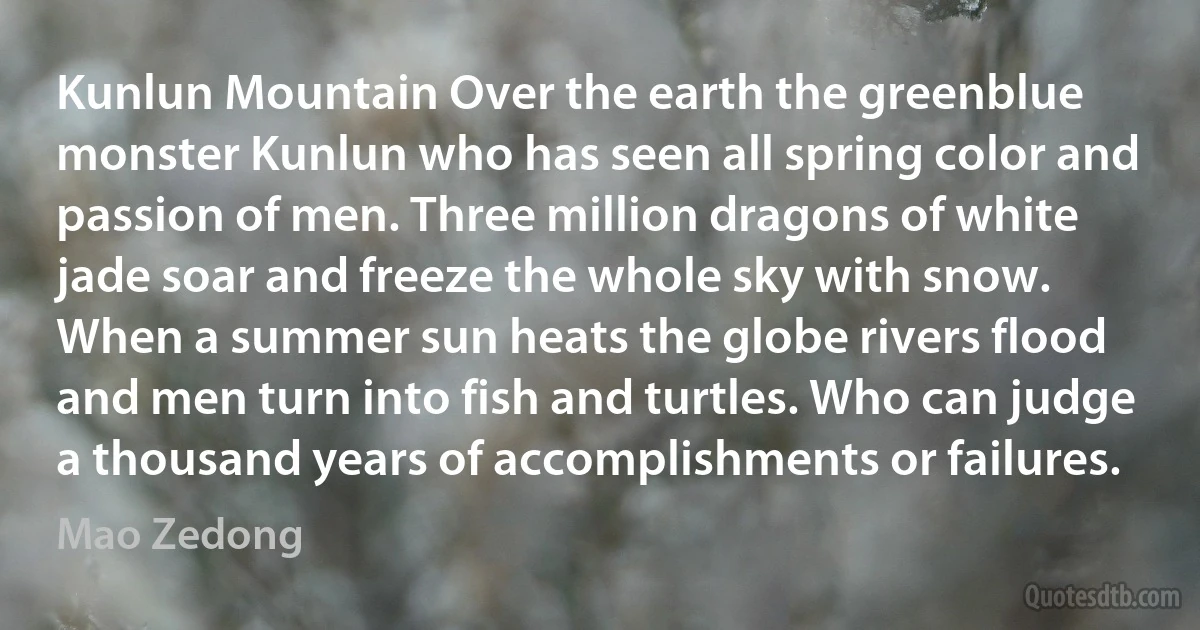 Kunlun Mountain Over the earth the greenblue monster Kunlun who has seen all spring color and passion of men. Three million dragons of white jade soar and freeze the whole sky with snow. When a summer sun heats the globe rivers flood and men turn into fish and turtles. Who can judge a thousand years of accomplishments or failures. (Mao Zedong)