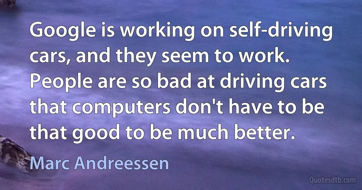 Google is working on self-driving cars, and they seem to work. People are so bad at driving cars that computers don't have to be that good to be much better. (Marc Andreessen)