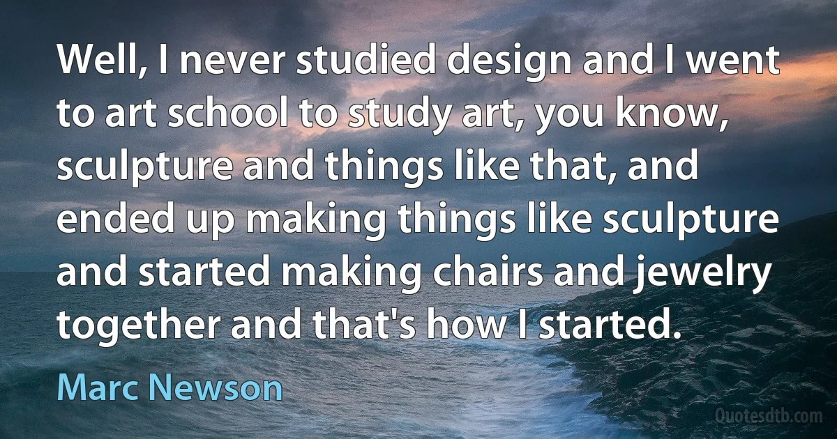 Well, I never studied design and I went to art school to study art, you know, sculpture and things like that, and ended up making things like sculpture and started making chairs and jewelry together and that's how I started. (Marc Newson)