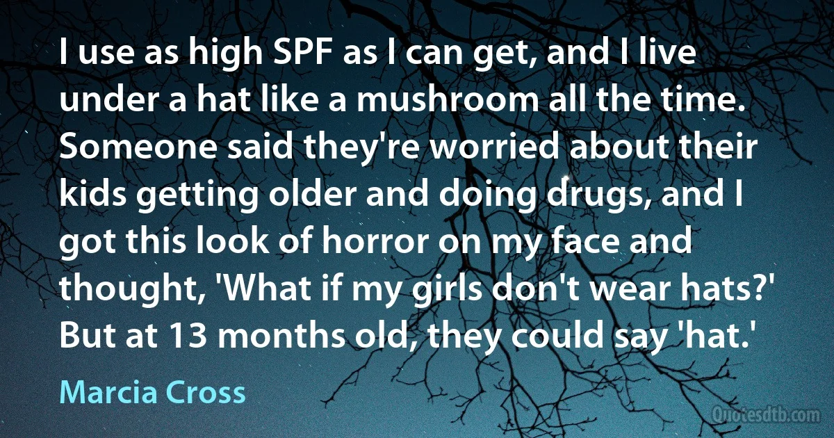 I use as high SPF as I can get, and I live under a hat like a mushroom all the time. Someone said they're worried about their kids getting older and doing drugs, and I got this look of horror on my face and thought, 'What if my girls don't wear hats?' But at 13 months old, they could say 'hat.' (Marcia Cross)