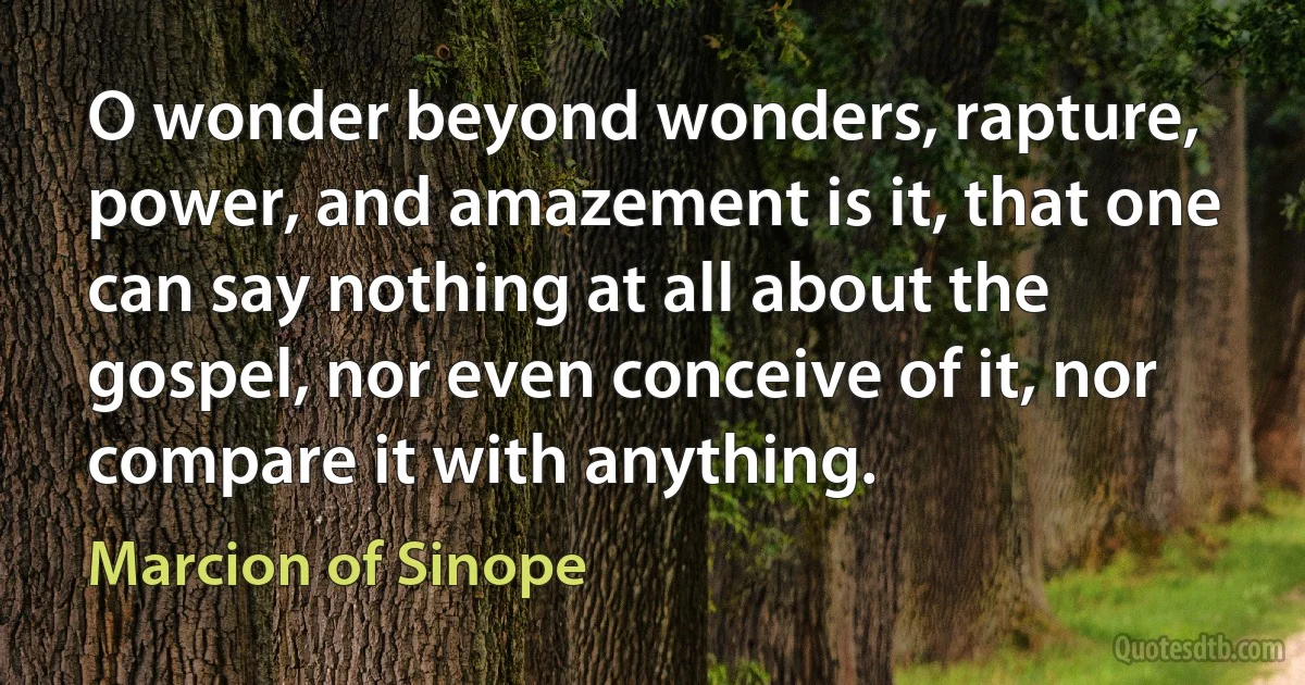 O wonder beyond wonders, rapture, power, and amazement is it, that one can say nothing at all about the gospel, nor even conceive of it, nor compare it with anything. (Marcion of Sinope)