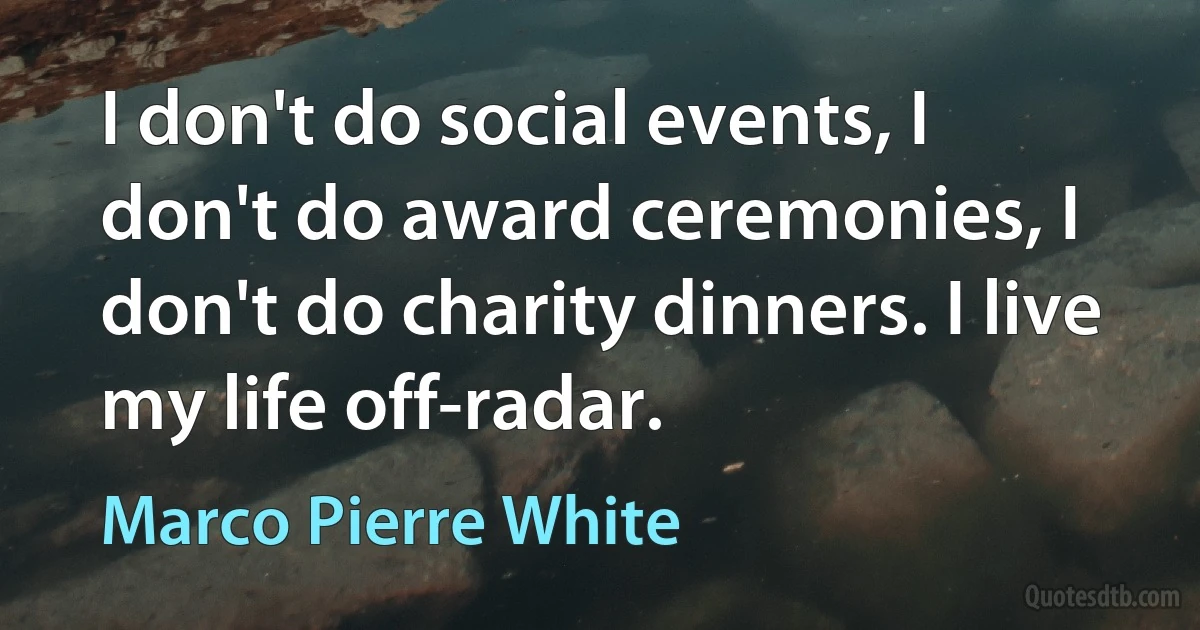 I don't do social events, I don't do award ceremonies, I don't do charity dinners. I live my life off-radar. (Marco Pierre White)